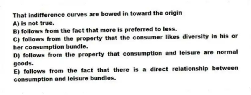 That indifference curves are bowed in toward the origin
A) is not true.
B) follows from the fact that more is preferred to less.
C) follows from the property that the consumer likes diversity in his or her consumption bundle.
D) follows from the property that consumption and leisure are normal goods.
E) follows from the fact that there is a direct relationship between consumption and leisure bundles.
