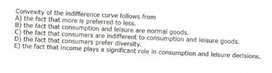 Convexity of the indifference curve follows from
A) the fact that more is preferred to less.
B) the fact that consumption and leisure are normal goods.
C) the fact that consumers are indifferent to consumption and leisure goods.
D) the fact that consumers prefer diversity.
E) the fact that income plays a significant role in consumption and leisure decisions.