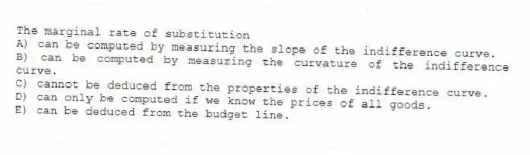 The marginal rate of substitution
A) can be computed by measuring the slope of the indifference curve.
B) can be computed by measuring the curvature of the indifference curve.
C) cannot be deduced from the properties of the indifference curve.
D) can only be computed if we know the prices of all goods.
E) can be deduced from the budget line.