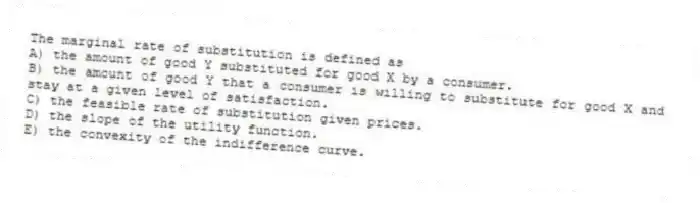 The marginal rate of substitution is defined as
A) the amount of good Y substituted for good X by a consumer.
B) the amount of good Y that a consumer is willing to substitute for good X and stay at a given level of satisfaction.
C) the feasible rate of substitution given prices.
D) the slope of the utility function.
E) the convexity of the indifference curve.