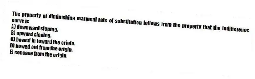The property of diminishing marginal rate of substitution follows from the property that the indifference curve is
A) downward sloping.
B) upward sloping.
C) bowed in toward the origin.
D) bowed out from the origin.
E) concave from the origin.