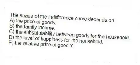 The shape of the indifference curve depends on
A) the price of goods.
B) the family income.
C) the substitutability between goods for the household.
D) the level of happiness for the household.
E) the relative price of good Y.