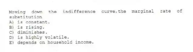 Moving down the indifference curve,the marginal rate of substitution
A) is constant.
B) is rising.
C) diminishes.
D) is highly volatile.
E) depends on household income.