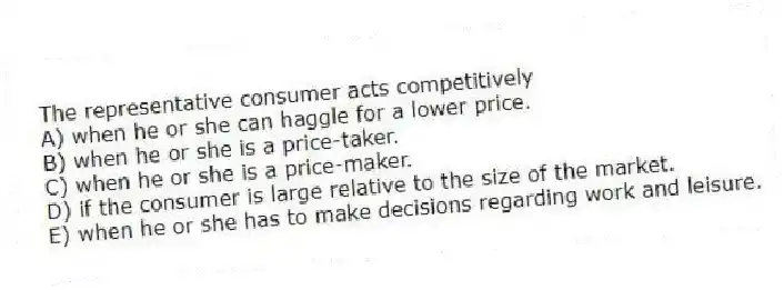 The representative consumer acts competitively
A) when he or she can haggle for a lower price.
B) when he or she is a price-taker.
C) when he or she is a price-maker.
D) if the consumer is large relative to the size of the market.
E) when he or she has to make decisions regarding work and leisure.