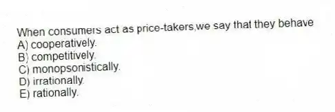 When consumers act as price-takers,we say that they behave
A) cooperatively.
B) competitively.
C) monopsonistically.
D) irrationally.
E) rationally.
