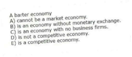 A barter economy
A) cannot be a market economy.
B) is an economy without monetary exchange.
C) is an economy with no business firms.
D) is not a competitive economy.
E) is a competitive economy.