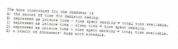 The time constraint for the consumer is
A) the amount of time for decision making.
B) expressed as leisure time - time spent working = total time available.
C) expressed as leisure time - sleep time = time spent working.
D) expressed as leisure time + time spent working = total time available.
E) a result of consumers' busy work schedule.
