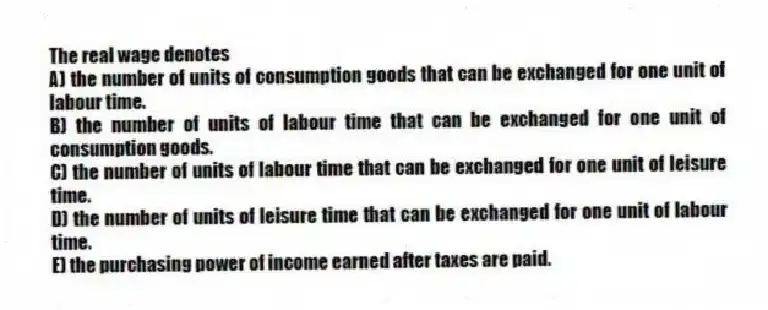 The real wage denotes
A) the number of units of consumption goods that can be exchanged for one unit of labour time.
B) the number of units of labour time that can be exchanged for one unit of consumption goods.
C) the number of units of labour time that can be exchanged for one unit of leisure time.
D) the number of units of leisure time that can be exchanged for one unit of labour time.
E) the purchasing power of income earned after taxes are paid.