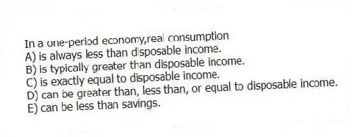 In a one-period economy,real consumption
A) is always less than disposable income.
B) is typically greater than disposable income.
C) is exactly equal to disposable income.
D) can be greater than, less than, or equal to disposable income.
E) can be less than savings.