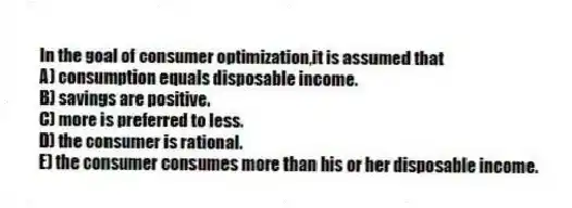 In the goal of consumer optimization,it is assumed that
A) consumption equals disposable income.
B) savings are positive.
C) more is preferred to less.
D) the consumer is rational.
E) the consumer consumes more than his or her disposable income.