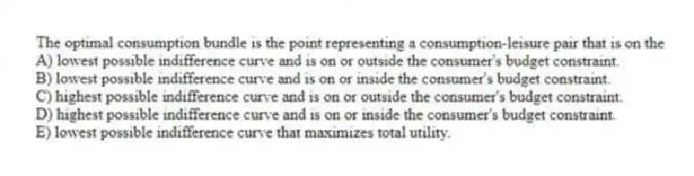 The optimal consumption bundle is the point representing a consumption-leisure pair that is on the
A) lowest possible indifference curve and is on or outside the consumer's budget constraint.
B) lowest possible indifference curve and is on or inside the consumer's budget constraint.
C) highest possible indifference curve and is on or outside the consumer's budget constraint.
D) highest possible indifference curve and is on or inside the consumer's budget constraint.
E) lowest possible indifference curve that maximizes total utility.