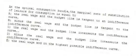 At the optimal consumption bundle,the marginal rate of substitution of leisure for consumption is equal to
A) the real wage and the budget line is tangent to an indifference curve.
B) minus the real wage and the budget line is tangent to the indifference curve.
C) the real wage and the budget line intersects the indifference curve..
D) minus the real wage and the budget line intersects the indifference curve.
E) the real wage and on the highest possible indifference curve.