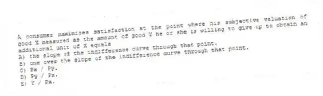 A consumer maximizes satisfaction at the point where his subjective valuation of good X measured as the amount of good Y he or she is willing to give up to obtain an additional unit of X equals
A) the slope of the indifference curve through that point.
B) one over the slope of the indifference curve through that point.
C) Px / Py.
D) Py / Px.
E) Y / Px.