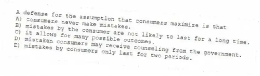 A defense for the assumption that consumers maximize is that
A) consumers never make mistakes.
B) mistakes by the consumer are not likely to last for a long time.
C) it allows for many possible outcomes.
D) mistaken consumers may receive counseling from the government.
E) mistakes by consumers only last for two periods.