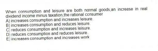 When consumption and leisure are both normal goods,an increase in real dividend income minus taxation,the rational consumer
A) increases consumption and increases leisure.
B) increases consumption and reduces leisure.
C) reduces consumption and increases leisure.
D) reduces consumption and reduces leisure..
E) increases consumption and increases work.