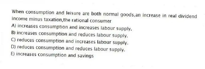 When consumption and leisure are both normal goods,an increase in real dividend income minus taxation,the rational consumer
A) increases consumption and increases labour supply.
B) increases consumption and reduces labour supply.
C) reduces consumption and increases labour supply.
D) reduces consumption and reduces labour supply.
E) increases consumption and savings
