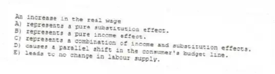 An increase in the real wage
A) represents a pure substitution effect.
B) represents a pure income effect.
C) represents a combination of income and substitution effects.
D) causes a parallel shift in the consumer's budget line.
E) leads to no change in labour supply.