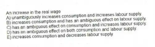 An increase in the real wage
A) unambiguously increases consumption and increases labour supply.
B) increases consumption and has an ambiguous effect on labour supply.
C) has an ambiguous effect on consumption and increases labour supply.
D) has an ambiguous effect on both consumption and labour supply.
E) increases consumption and decreases labour supply.