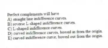 Perfect complements will have
A) straight line indifference curves.
B) reverse L-shaped indifference curves.
C) L-shaped indifference curves.
D) curved indifference curves, bowed in from the origin.
E) curved indifference curve, bowed out from the origin.