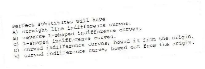 Perfect substitutes will have
A) straight line indifference curves.
B) reverse L-shaped indifference curves.
C) L-shaped indifference curves.
D) curved indifference curves, bowed in from the origin.
E) curved indifference curve, bowed out from the origin.