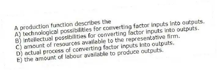 A production function describes the
A) technological possibilities for converting factor inputs into outputs.
B) intellectual possibilities for converting factor inputs into outputs.
C) amount of resources available to the representative firm.
D) actual process of converting factor inputs into outputs.
E) the amount of labour available to produce outputs.