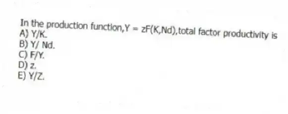 In the production function,Y = zF(K,Nd),total factor productivity is
A) Y/K.
B) Y/ Nd.
C) F/Y.
D) z.
E) Y/Z.