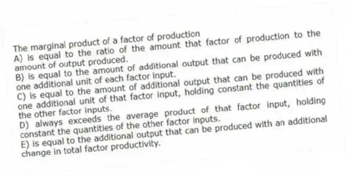 The marginal product of a factor of production
A) is equal to the ratio of the amount that factor of production to the amount of output produced.
B) is equal to the amount of additional output that can be produced with one additional unit of each factor input.
C) is equal to the amount of additional output that can be produced with one additional unit of that factor input, holding constant the quantities of the other factor inputs.
D) always exceeds the average product of that factor input, holding constant the quantities of the other factor inputs.
E) is equal to the additional output that can be produced with an additional change in total factor productivity.