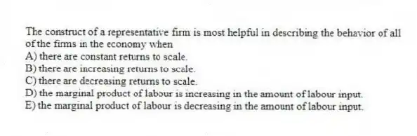 The construct of a representative firm is most helpful in describing the behavior of all of the firms in the economy when
A) there are constant returns to scale.
B) there are increasing returns to scale.
C) there are decreasing returns to scale.
D) the marginal product of labour is increasing in the amount of labour input.
E) the marginal product of labour is decreasing in the amount of labour input.