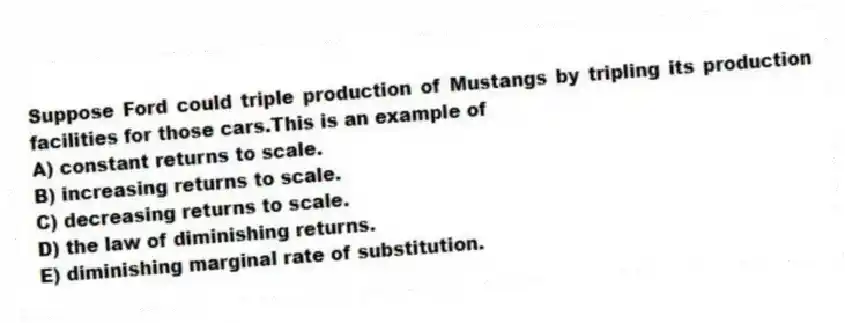 Suppose Ford could triple production of Mustangs by tripling its production facilities for those cars.This is an example of
A) constant returns to scale.
B) increasing returns to scale.
C) decreasing returns to scale.
D) the law of diminishing returns.
E) diminishing marginal rate of substitution.