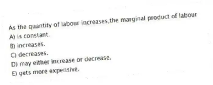 As the quantity of labour increases,the marginal product of labour
A) is constant.
B) increases.
C) decreases.
D) may either increase or decrease.
E) gets more expensive.