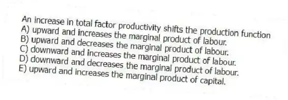 An increase in total factor productivity shifts the production function
A) upward and increases the marginal product of labour.
B) upward and decreases the marginal product of labour.
C) downward and increases the marginal product of labour.
D) downward and decreases the marginal product of labour.
E) upward and increases the marginal product of capital.