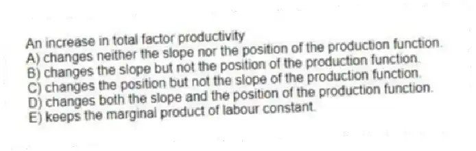 An increase in total factor productivity
A) changes neither the slope nor the position of the production function.
B) changes the slope but not the position of the production function.
C) changes the position but not the slope of the production function.
D) changes both the slope and the position of the production function.
E) keeps the marginal product of labour constant.