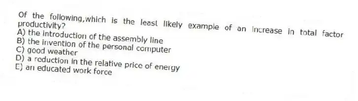 Of the following,which is the least likely example of an increase in total factor productivity?
A) the introduction of the assembly line
B) the invention of the personal computer
C) good weather
D) a reduction in the relative price of energy
E) an educated work force