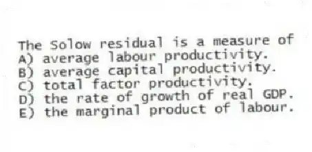 The Solow residual is a measure of
A) average labour productivity.
B) average capital productivity.
C) total factor productivity.
D) the rate of growth of real GDP.
E) the marginal product of labour.