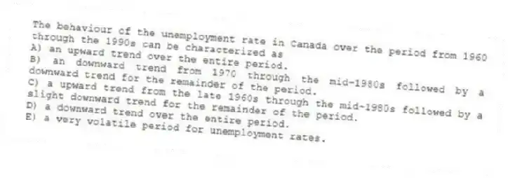 The behaviour of the unemployment rate in Canada over the period from 1960 through the 1990s can be characterized as
A) an upward trend over the entire period.
B) an downward trend from 1970 through the mid-1980s followed by a downward trend for the remainder of the period.
C) a upward trend from the late 1960s through the mid-1980s followed by a slight downward trend for the remainder of the period.
D) a downward trend over the entire period.
E) a very volatile period for unemployment rates.