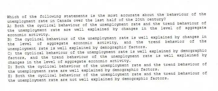 Which of the following statements is the most accurate about the behaviour of the unemployment rate in Canada over the last half of the 20th century?
A) Both the cyclical behaviour of the unemployment rate and the trend behaviour of the unemployment rate are well explained by changes in the level of aggregate economic activity.
B) The cyclical behaviour of the unemployment rate is well explained by changes in the level of aggregate economic activity, and the trend behavior of the unemployment rate is well explained by demographic factors.
C) the cyclical behaviour of the unemployment rate is well explained by demographic factors, and the trend behaviour of the unemployment rate is well explained by changes in the level of aggregate economic activity.
D) Both the cyclical behaviour of the unemployment rate and the trend behaviour of the unemployment rate are well explained by demographic factors.
E) Both the cyclical behaviour of the unemployment rate and the trend behaviour of the unemployment rate are not well explained by demographic factors.