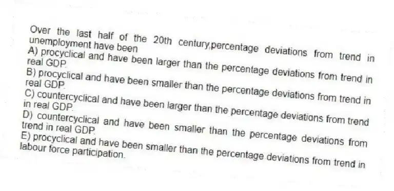 Over the last half of the 20th century,percentage deviations from trend in unemployment have been
A) procyclical and have been larger than the percentage deviations from trend in real GDP.
B) procyclical and have been smaller than the percentage deviations from trend in real GDP.
C) countercyclical and have been larger than the percentage deviations from trend in real GDP.
D) countercyclical and have been smaller than the percentage deviations from trend in real GDP.
E) procyclical and have been smaller than the percentage deviations from trend in labour force participation.