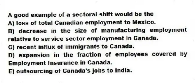 A good example of a sectoral shift would be the
A) loss of total Canadian employment to Mexico.
B) decrease in the size of manufacturing employment relative to service sector employment in Canada.
C) recent influx of immigrants to Canada.
D) expansion in the fraction of employees covered by Employment Insurance in Canada.
E) outsourcing of Canada's jobs to India.
