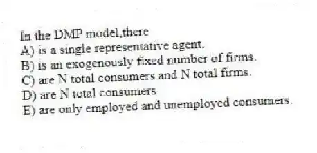 In the DMP model,there
A) is a single representative agent.
B) is an exogenously fixed number of firms.
C) are N total consumers and N total firms.
D) are N total consumers
E) are only employed and unemployed consumers.