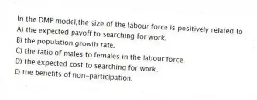 In the DMP model,the size of the labour force is positively related to
A) the expected payoff to searching for work.
B) the population growth rate.
C) the ratio of males to females in the labour force.
D) the expected cost to searching for work.
E) the benefits of non-participation.