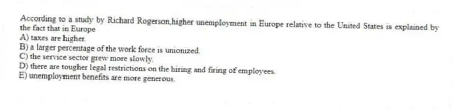 According to a study by Richard Rogerson,higher unemployment in Europe relative to the United States is explained by the fact that in Europe
A) taxes are higher.
B) a larger percentage of the work force is unionized.
C) the service sector grew more slowly.
D) there are tougher legal restrictions on the hiring and firing of employees.
E) unemployment benefits are more generous.