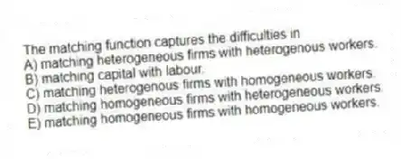 The matching function captures the difficulties in
A) matching heterogeneous firms with heterogenous workers.
B) matching capital with labour.
C) matching heterogenous firms with homogeneous workers.
D) matching homogeneous firms with heterogeneous workers.
E) matching homogeneous firms with homogeneous workers.