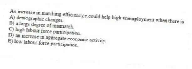 An increase in matching efficiency,e,could help high unemployment when there is
A) demographic changes.
B) a large degree of mismatch.
C) high labour force participation.
D) an increase in aggregate economic activity.
E) low labour force participation.
