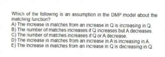 Which of the following is an assumption in the DMP model about the matching function?
A) The increase in matches from an increase in Q is increasing in Q.
B) The number of matches increases if Q increases but A decreases.
C) The number of matches increases if Q or A decrease.
D) The increase in matches from an increase in A is increasing in A.
E) The increase in matches from an increase in Q is decreasing in Q.