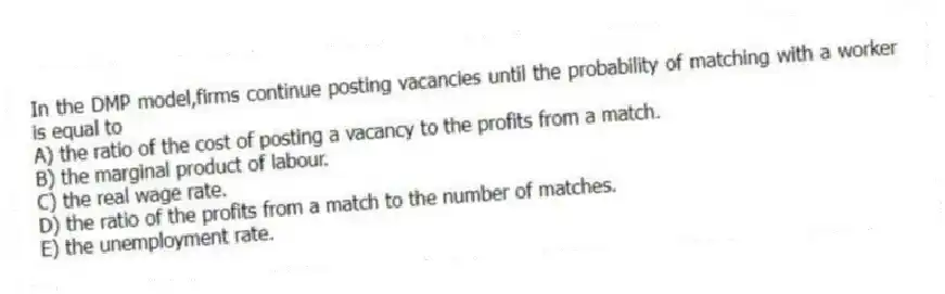 In the DMP model,firms continue posting vacancies until the probability of matching with a worker is equal to
A) the ratio of the cost of posting a vacancy to the profits from a match.
B) the marginal product of labour.
C) the real wage rate.
D) the ratio of the profits from a match to the number of matches.
E) the unemployment rate.