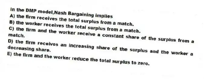 In the DMP model,Nash Bargaining implies
A) the firm receives the total surplus from a match.
B) the worker receives the total surplus from a match.
C) the firm and the worker receive a constant share of the surplus from a match.
D) the firm receives an increasing share of the surplus and the worker a decreasing share.
E) the firm and the worker reduce the total surplus to zero.