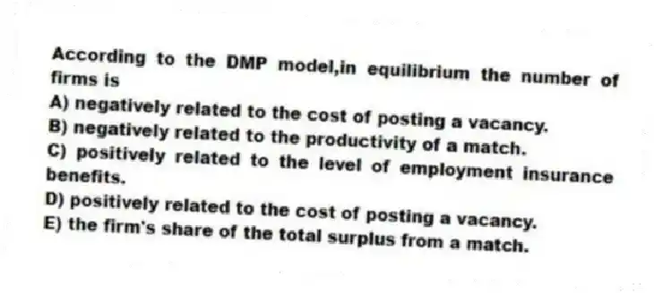 According to the DMP model,in equilibrium the number of firms is
A) negatively related to the cost of posting a vacancy.
B) negatively related to the productivity of a match.
C) positively related to the level of employment insurance benefits.
D) positively related to the cost of posting a vacancy.
E) the firm's share of the total surplus from a match.