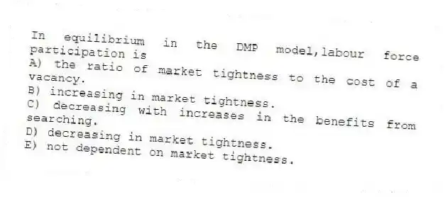 In equilibrium in the DMP model,labour force participation is
A) the ratio of market tightness to the cost of a vacancy.
B) increasing in market tightness.
C) decreasing with increases in the benefits from searching.
D) decreasing in market tightness.
E) not dependent on market tightness.