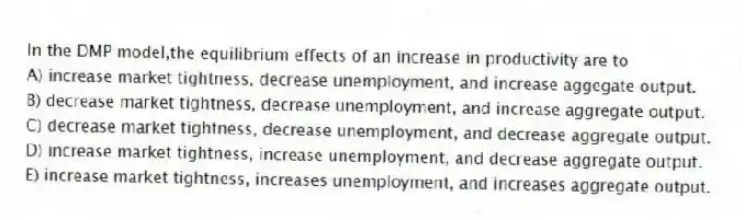 In the DMP model,the equilibrium effects of an increase in productivity are to
A) increase market tightness, decrease unemployment, and increase aggegate output.
B) decrease market tightness, decrease unemployment, and increase aggregate output.
C) decrease market tightness, decrease unemployment, and decrease aggregate output.
D) increase market tightness, increase unemployment, and decrease aggregate output.
E) increase market tightness, increases unemployment, and increases aggregate output.