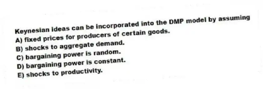 Keynesian ideas can be incorporated into the DMP model by assuming
A) fixed prices for producers of certain goods.
B) shocks to aggregate demand.
C) bargaining power is random.
D) bargaining power is constant.
E) shocks to productivity.